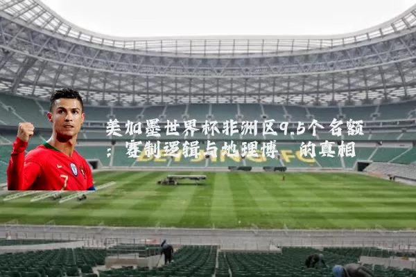 美加墨世界杯非洲区9.5个名额：赛制逻辑与地理博弈的真相