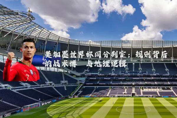 美加墨世界杯同分判定：规则背后的战术博弈与地理逻辑