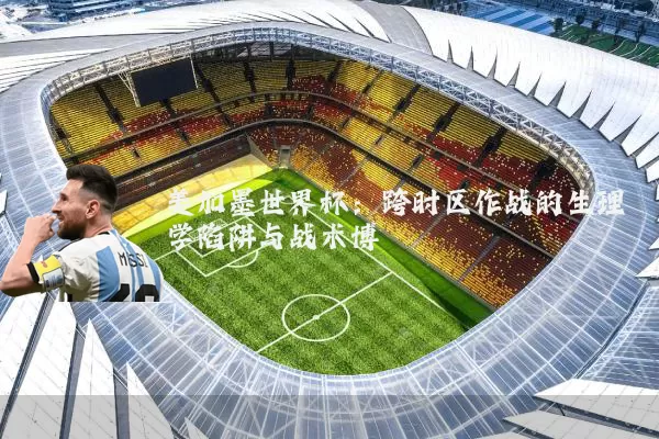 美加墨世界杯：跨时区作战的生理学陷阱与战术博弈