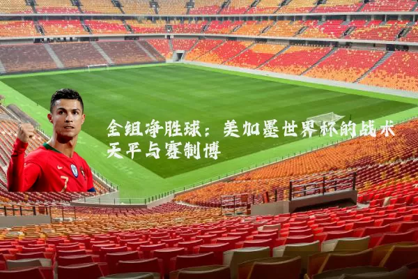 全组净胜球：美加墨世界杯的战术天平与赛制博弈