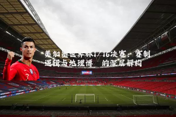 美加墨世界杯1/16决赛：赛制逻辑与地理博弈的深层解构