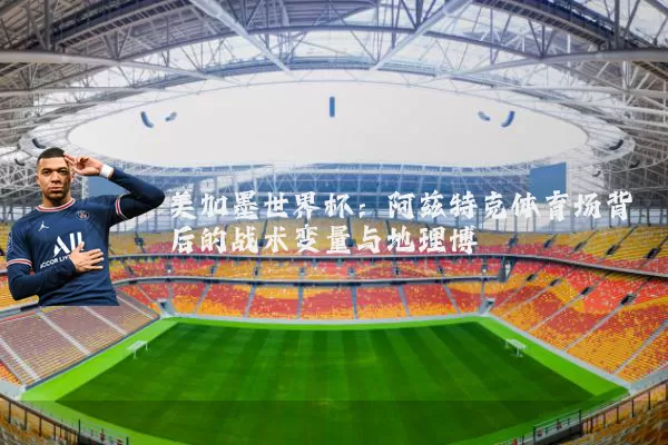 美加墨世界杯：阿兹特克体育场背后的战术变量与地理博弈