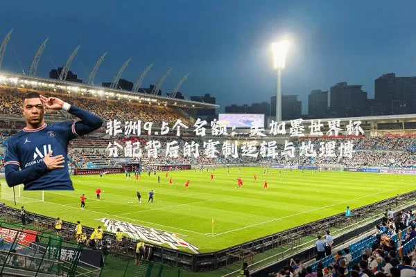 非洲9.5个名额:美加墨世界杯分配背后的赛制逻辑与地理博弈